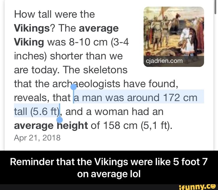How tall were the
Vikings? The average
Viking was 8-10 cm (3-4
inches) shorter than we
are today. The skeletons
that the archaeologists have found,
reveals, that a man was around 172 cm
average height of 158 cm (5,1 ft).
Apr 21, 2018
Reminder that the Vikings were like 5 foot 7
on average lol - Reminder that the Vikings were like 5 foot 7 on average lol