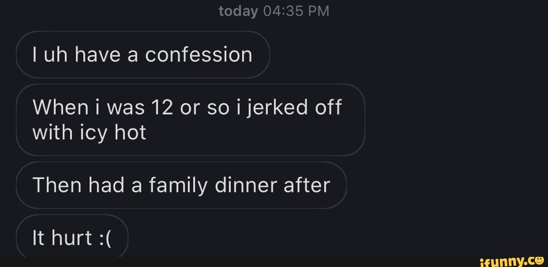 today PM
I uh have a confession
When i was 12 or so i jerked off with icy hot
Then had a family dinner after
It hurt