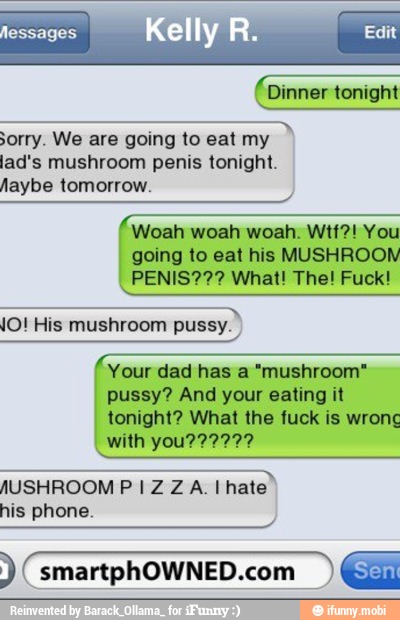 AAA sorry. We are going to eat my
lad's mushroom penis tonight.
Woah woah woah. Wtf?! You
going to eat his MUSHROOM
O
JO! His mushroom pussy.
Your dad has a "mushroom"
pussy? And your eating it
tonight? What the fuck is wrong
JUSHROOM PIZZA. Ihate
his phone. (smartphOWNED.com EH