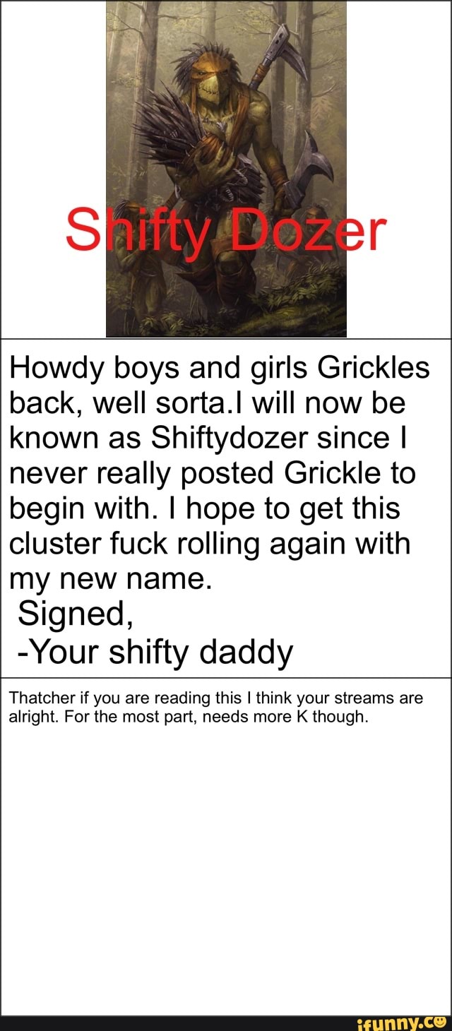 Howdy boys and girls Grickles
back, well sortaJ will now be
known as Shiftydozer since I
never really posted Grickle to
begin with. I hope to get this
cluster fuck rolling again with
my new name.
Signed,
-Your shifty daddy
Thatcher if you are reading this I think your streams are
alright. For the most part, needs more K though,