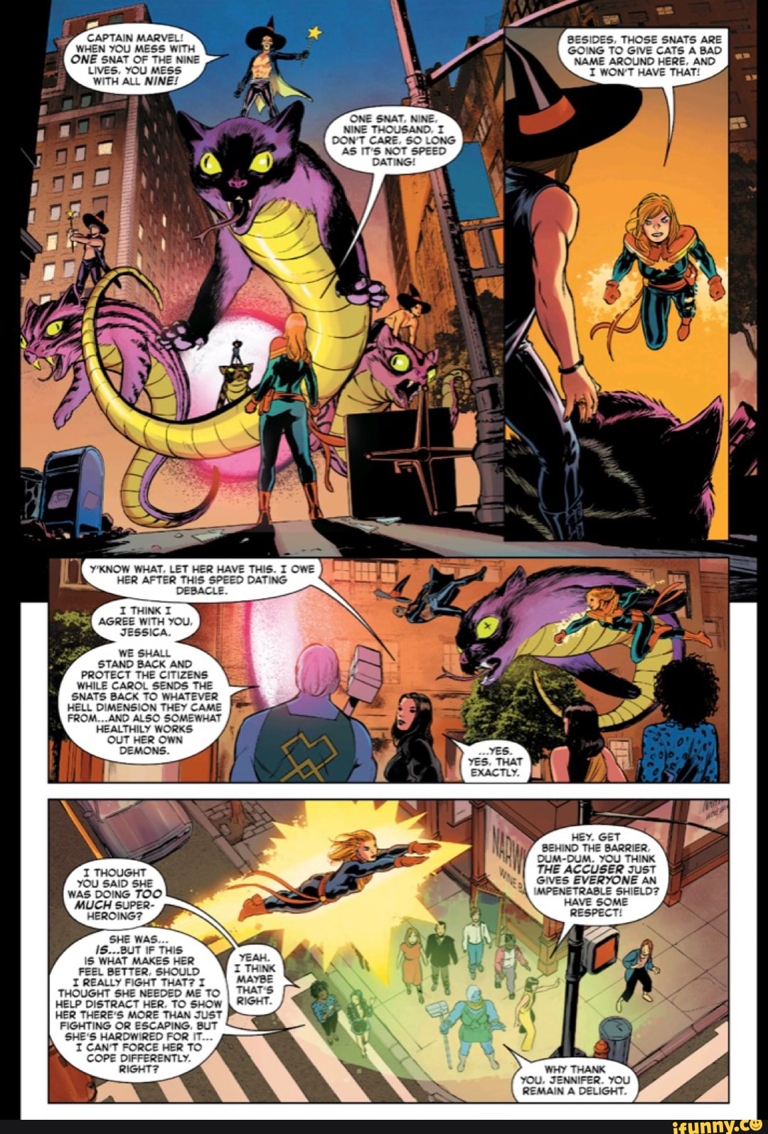 CAPTAIN MARVEL WHEN YOU MESS WITH ONE SNAT OF THE NINE LIVES, YOU MESS:
WITH ALL NINE!
Y'KNOW WHAT, LET HER HAVE THIS. I OWE HER AFTER THIS SPEED DATING DEBACLE.
THINK AGREE WITH YOU JESSICA.
WE SHALL STAND BACK AND PROTECT THE CITIZENS WHILE CAROL SENDS TI SNATS BACK TO WHAT HELL DIMENSION THEY CAME FROM...AND ALSO HEALTHILY WORKS OUT HER OWN DEMONS.
I THOUGHT yOU SAID SHE WAS DOING TOO MUCH SUPER-
HEROING?
SHE WAS.
18...BUT IF THIS.
WHAT MAKES HER FEEL BETTER, SHOULD THINK I REALLY FIGHT THAT? I MAYBE THOUGHT SHE NEEDED ME TO I THAT'S HELP DISTRACT HER, TO SHOW RIGHT.
HER THERE'S MORE THAN JUST FIGHTING OR ESCAPING, BUT SHE'S HARDWIRED FOR IT.
I CAN'T FORCE HER TO COPE DIFFERENTLY RIGHT:
IDES, THOSE SNATS ARE
Be
GOING TO GIVE CATS BAD
NINE THOUSAND.
CARE, SO LONG
NAME AROUND HERE, AND I WON'T HAVE THAT:
BEHIND THE BARRIER,
DUM-DUM. YOU THINK THE ACCUSER JusT GIVES EVERYONE AN IMPENETRABLE SHIELD?
HAVE SOME RESPECT!
