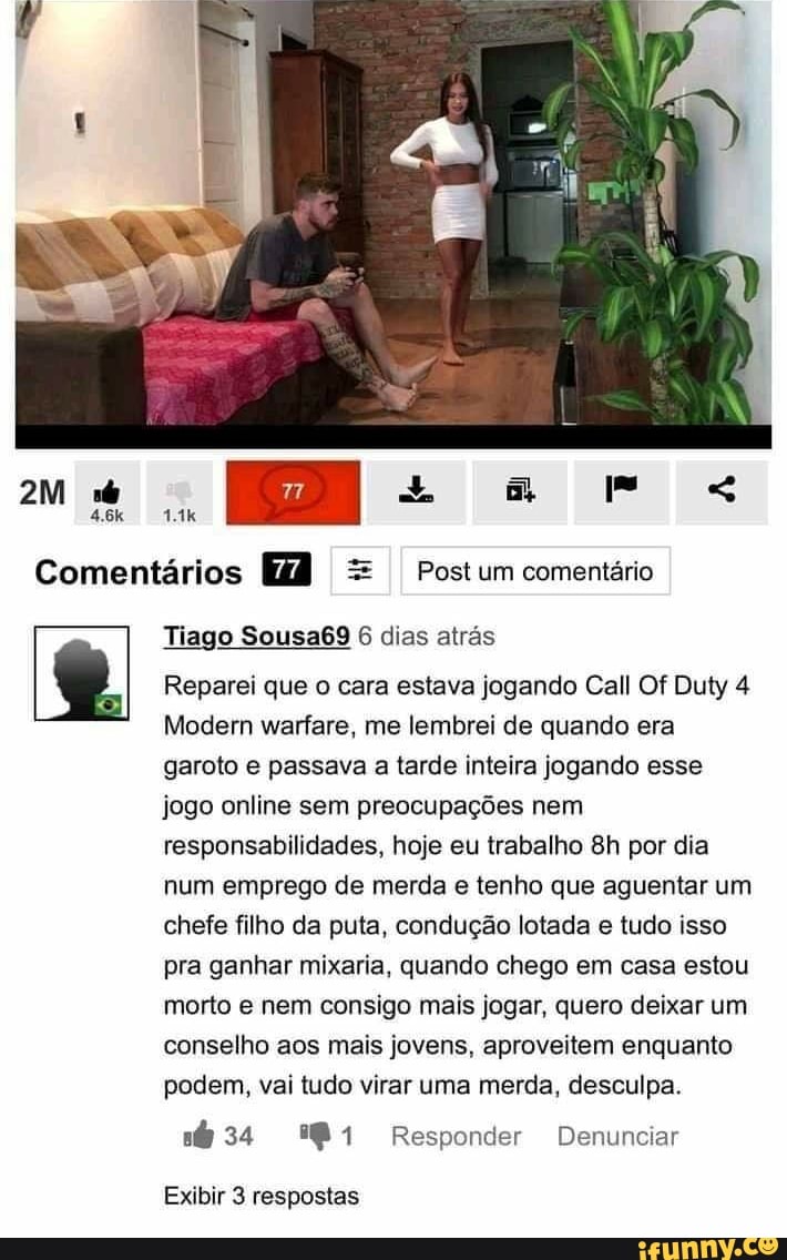 Comentários =
I Postum comentário
ry Tiago Sousa69 6 dias atrás
Reparei que o cara estava jogando Call Of Duty 4
Modern warfare, me lembrei de quando era
garoto e passava a tarde inteira jogando esse
jogo online sem preocupações nem
responsabilidades, hoje eu trabalho 8h por dia
num emprego de merda e tenho que aguentar um
chefe filho da puta, condução lotada e tudo isso
pra ganhar mixaria, quando chego em casa estou
morto e nem consigo mais jogar, quero deixar um
conselho aos mais jovens, aproveitem enquanto
podem, vai tudo virar uma merda, desculpa.
E DS toa e SI Tate 1g
Exibir 3 respostas