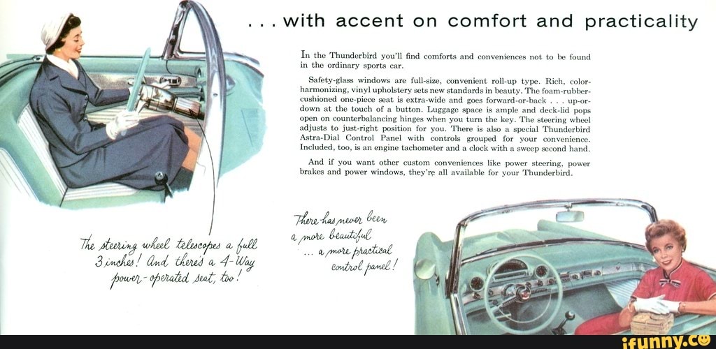 with accent on comfort and practicality
In the 'Thunderbird you'll find comforts and conveniences not to be found
in
the ordinary sports car.
Safety-glass windows are full-size, convenient roll-up type. Rich, color
harmonizing, vinyl upholstery sets new
standards in
beauty. The foam-rubber-
cushioned one-piece seat
is extra-wide and goes forward-or-back
down at the touch of a
button. Luggage space is
ample and deck-lid pops
'open on
counterbalancing hinges when you turn the key. The stecring whee!
adjusts to just-right position for you. There is
also a
special Thunderbird
Astra-Dial Control Panel with controls grouped for your convenience,
Included, too, is an engine tachometer and a clock with a sweep second hand,
And if you want other custom conveniences like power steering, power
brakes and power windows, they're all available for your Thunderbird.
The stearing
wheel telescopes a
full Seat)
dad
adhe
4
poor oporated dat, too!