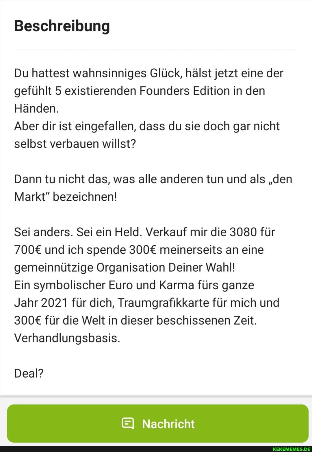 Beschreibung
Du hattest wahnsinniges Glück, hälst jetzt eine der gefühlt 5 existierenden Founders Edition in den
Händen.
Aber dir ist eingefallen, dass du sie doch gar nicht selbst verbauen willst?
Dann tu nicht das, was alle anderen tun und als "den
Markt" bezeichnen!
Sei anders. Sei ein Held. Verkauf mir die 3080 für und ich spende meinerseits an eine gemeinnützige Organisation Deiner Wahl!
Ein symbolischer Euro und Karma fürs ganze
Jahr 2021 für dich, Traumgrafikkarte für mich und für die Welt in dieser beschissenen Zeit.
Verhandlungsbasis.
Deal?
EI Nachricht