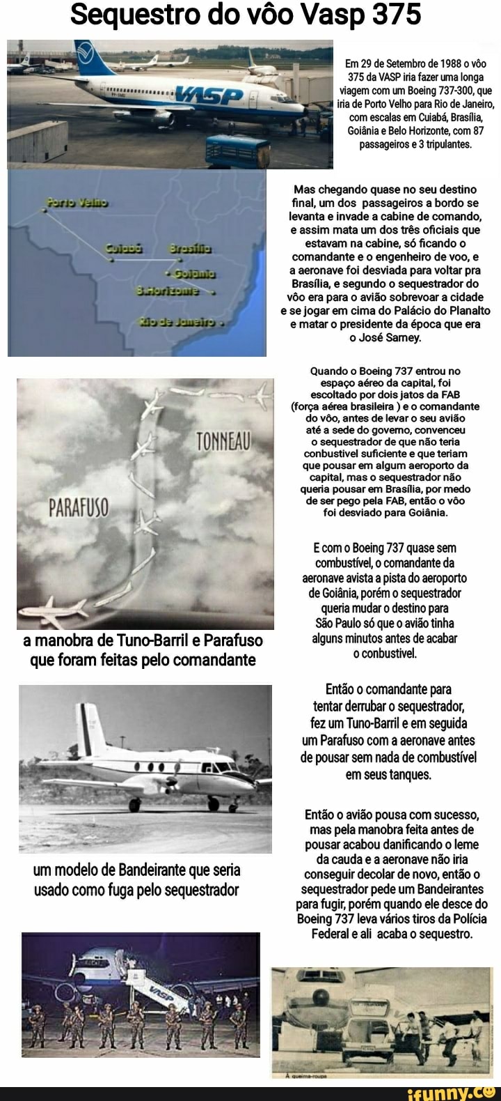 Sequestro do vôo Vasp 375
Em 29 de Setembro de 1988 o vôo
375 da VASP iria fazer uma longa viagem com um Boeing 737-300, que iria de Porto Velho para Rio de Janeiro, com escalas em Cuiabá, Brasília,
Goiânia e Belo Horizonte, com 87 passageiros e 3 tripulantes.
Mas chegando quase no seu destino final, um dos passageiros a bordo se levanta e invade a cabine de comando, e assim mata um dos três oficiais que estavam na cabine, só ficando o comandante e o engenheiro de voo, e a aeronave foi desviada para voltar pra
Brasília, e segundo o sequestrador do vôo era para o avião sobrevoar a cidade e se jogar em cima do Palácio do Planalto e matar o presidente da época que era o José Samey.
Quando o Boeing 737 entrou no espaço aéreo da capital, foi escoltado por dois jatos da FAB
(força aérea brasileira ) e o comandante do vôo, antes de levar o seu avião até a sede do govemo, convenceu o sequestrador de que não teria conbustivel suficiente e que teriam que pousar em algum aeroporto da capital, mas o sequestrador não.
queria pousar em Brasília, por medo de ser pego pela FAB, então o vôo foi desviado para Goiânia.
Ecomo Boeing 737 quase sem combustível, o comandante da aeronave avista a pista do aeroporto de Goiânia, porém o sequestrador queria mudar o destino para
São Paulo só que o avião tinha a manobra de Tuno-Barril e Parafuso alguns minutos antes de acabar
que foram feitas pelo comandante conbustivel
Então o comandante para tentar derrubar o sequestrador, fez um Tuno-Barril em seguida um Parafuso com a aeronave antes de pousar sem nada de combustível em seus tanques.
Então o avião pousa com sucesso,
mas pela manobra feita antes de pousar acabou danificando o leme i da cauda e a aeronave não iria um modelo de Bandeirante que seria conseguir decolar de novo, então usado como fuga pelo sequestrador sequestrador pede um Bandeirantes
para fugir, porém quando ele desce do
Boeing 737 leva vários tiros da Polícia
Federal e ali acaba o sequestro.