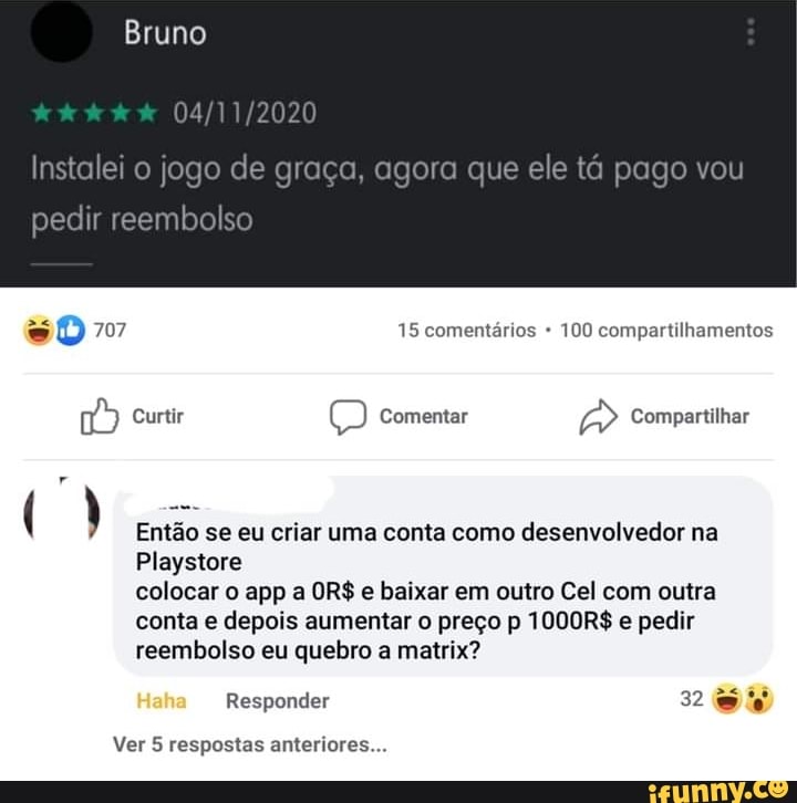 Bruno
pedir reembolso
Je graça, agora que
707 15 comentários 100 compartilhamentos
Curtir comentar Compartilhar
( ) Então se eu criar uma conta como desenvolvedor na
Playstore colocar o epp a OR$ e baixar em outro Cal com outra conta e depois aumentar o preço p 1000R$ e pedir reembolso eu quebro a matrix?
Responder 32
Ver 5 respostas anteriores...