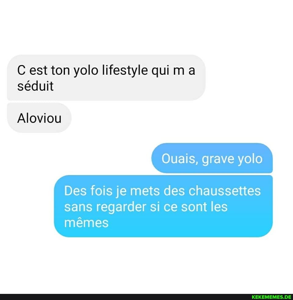 C est ton yolo lifestyle quima
Aloviou
Ouais, grave yolo
Des fois je mets des chaussettes sans regarder si ce sont les memes