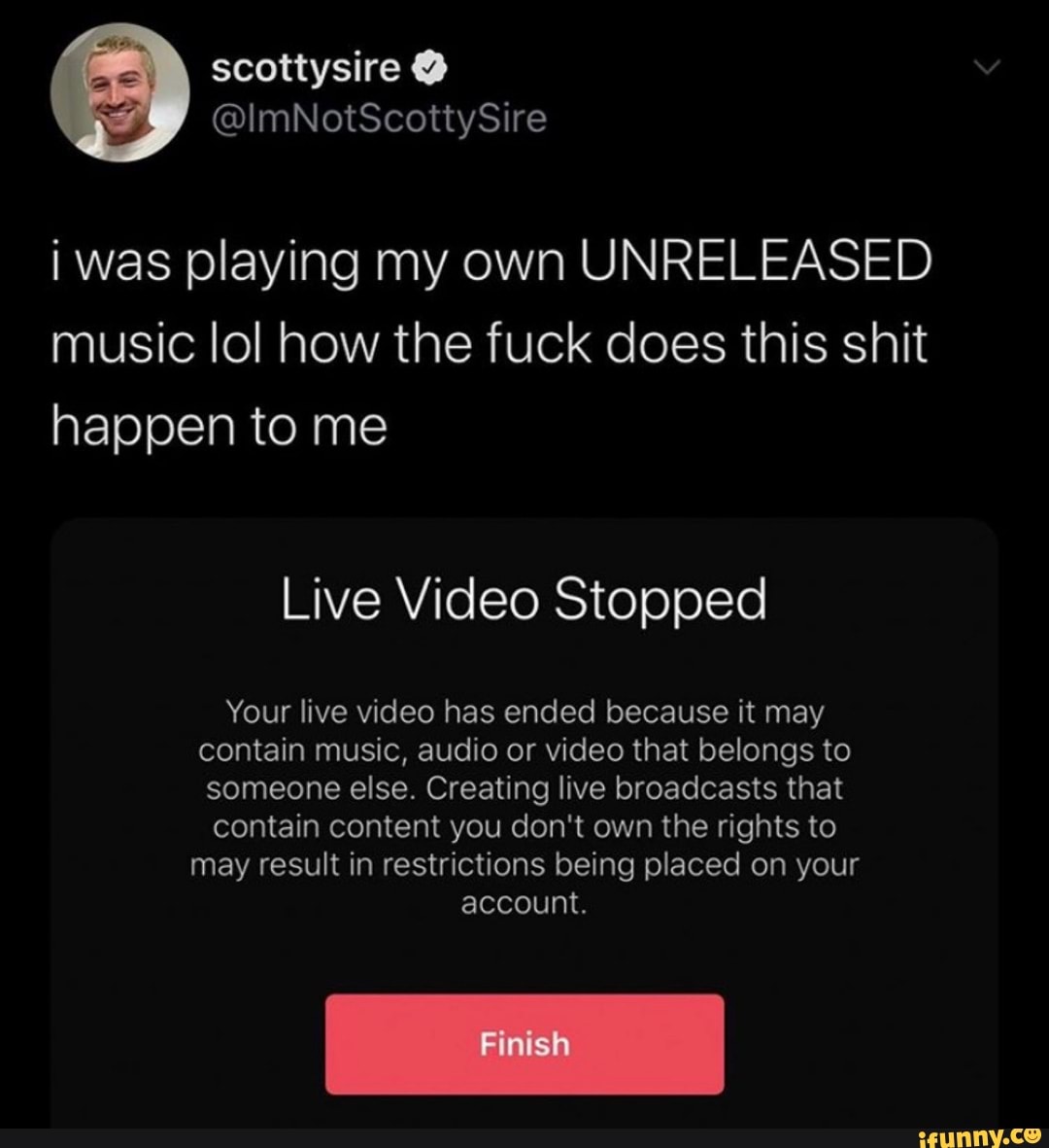 i was playing my own UNRELEASED
music lol how the fuck does this shit
happen to me
Live Video Stopped
Your live video has ended because it may
contain music, audio or video that belongs to
someone else. Creating live broadcasts that
contain content you don't own the rights to
may result in restrictions being placed on your
account.