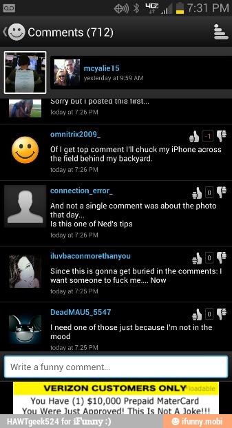 "O comments (712)
bok
And not a
single comment was
about the photo
ETA
Is this one
of Ned's tips
Since this is gonna get buried in the comments: I
viant someone to fuck me.... Now
mood
VERIZON CUSTOMERS ONLY
