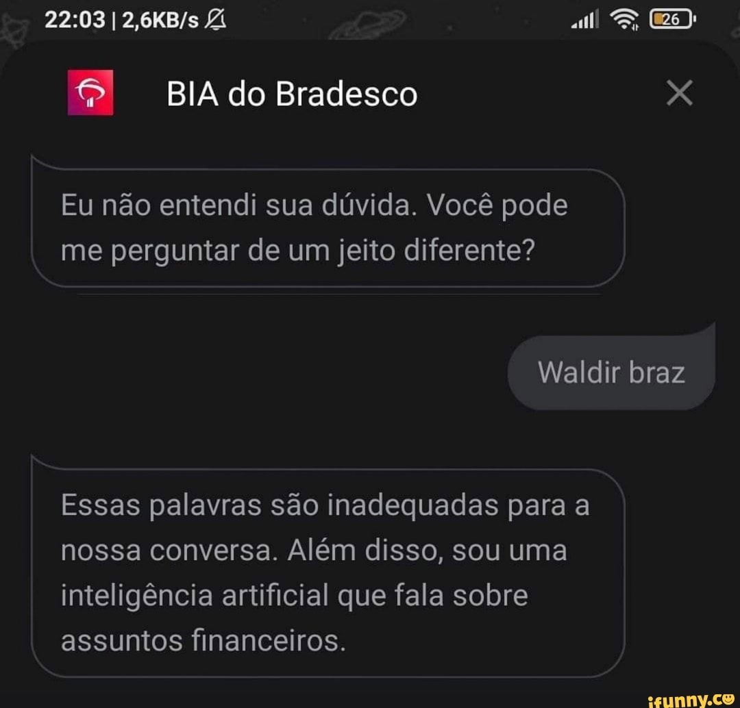 I ES,
BIA do Bradesco
Eu não entendi sua dúvida. Você pode me perguntar de um jeito diferente?
Waldir braz
Essas palavras são inadequadas para a nossa conversa. Além disso, sou uma inteligência artificial que fala sobre assuntos financeiros.