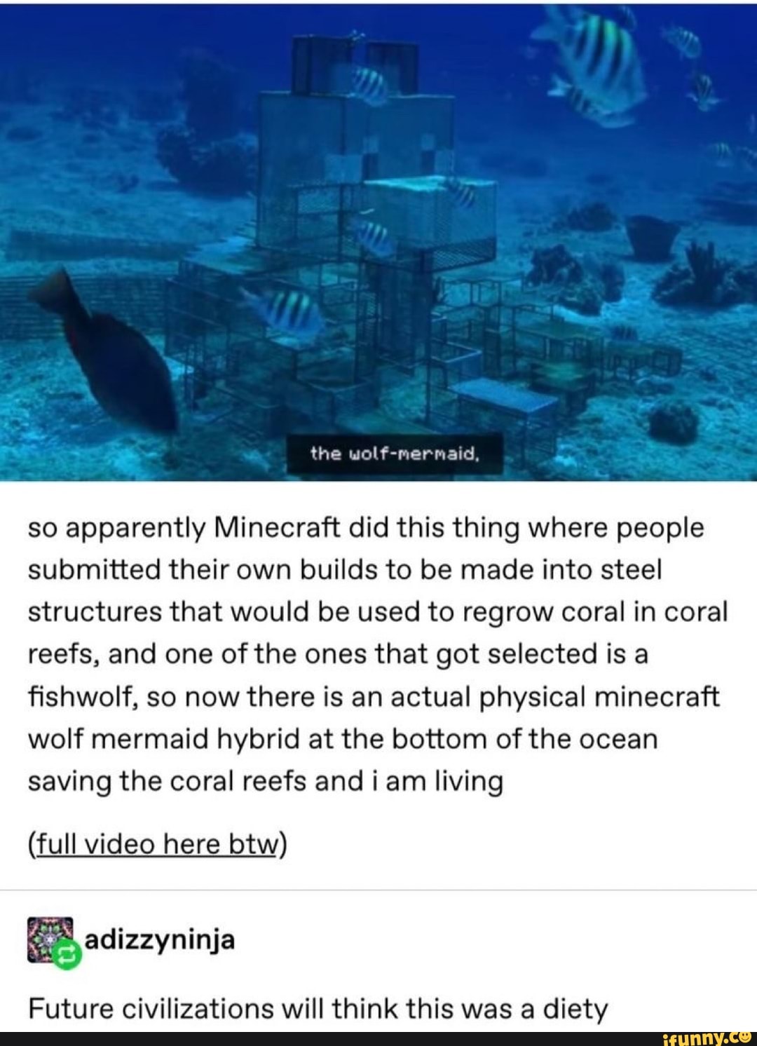 so apparently Minecraft did this thing where people
submitted their own builds to be made into steel
structures that would be used to regrow coral in coral
reefs, and one of the ones that got selected is a
fishwolf, so now there is an actual physical minecraft
wolf mermaid hybrid at the bottom of the ocean
saving the coral reefs and iam living
(full video here btw)
ES
Future civilizations will think this was a diety