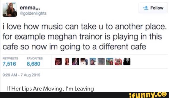 i love how music can take u to another place.
for example meghan trainer is playing in this
cafe so now im going to a different cafe
If Her Lips Are Moving, I'm Leaving