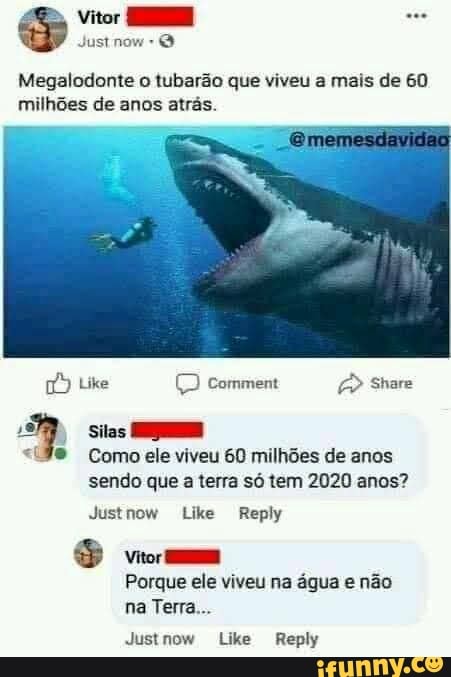 Vitor
Megalodonte o tubarão que viveu a mais de 60 milhões de anos atrás
Comment
Silas
Como ele viveu 60 milhões de anos sendo que a terra só tem 2020 anos?
Justnom Like Reply
S vem
Porque ele viveu na água e não na Terra
Justnow Like Reply