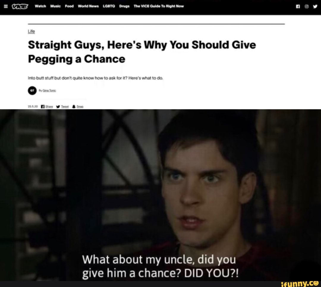 Watch Muse Food World News LOSTO Drugs The VICE Guide To Right Now nev
Straight Guys, Here's Why You Should Give
Pegging a Chance
What about my uncle, did you give him a chance? DID YOU?!