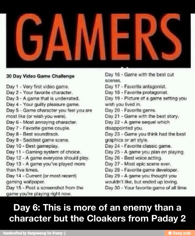 30 Day Video Game Challenge Very first vídeo
Your favorite ct
Day 3
A game that is underrated.
Day 4 Your guilty pleasure game.
Day 5 Game ct
most like (oF wish you were)
Day 6
Most
annoying character
Day 7
Favorite game couple
Day 8
Best soundtrack
Day 9
Saddest game scene.
Best gameplay.
Day 11
Gaming system of choice
Day 12
A game everyone should play
Day 13
A game you've played more
than five times.
Day 14
Current (or most recent
gaming wallpaper
Day 15
Post a screens
ame you're playing right now
racter
tor you feel you are
hot from the
Day 16 Game with the best cut
scenes,
Day 17 Favorite antagonist
Favorite protagonist
Day 19 Picture of a game setting you
wish you lived
in
Day 20 Favorita gen
Day 21
Game with the best story.
A game seque! which
disappointed you
Day 23
Game you think had the best
graphics or art style.
Day 24
Favorite classic game.
Day 25
A game you plan on playing
Day 26
Best voice acting
Day 27
Most epic scene ever.
Day 28
Favorite game developer.
Day 29
A game you thought you
wouldn't like, but ended up loving
Day 30
Your favorite game of all time
Day 6: This is more of an enemy than a
character but the Cloakers from Paday 2 - Day 6: This is more of an enemy than a character but the Cloakers from Paday 2