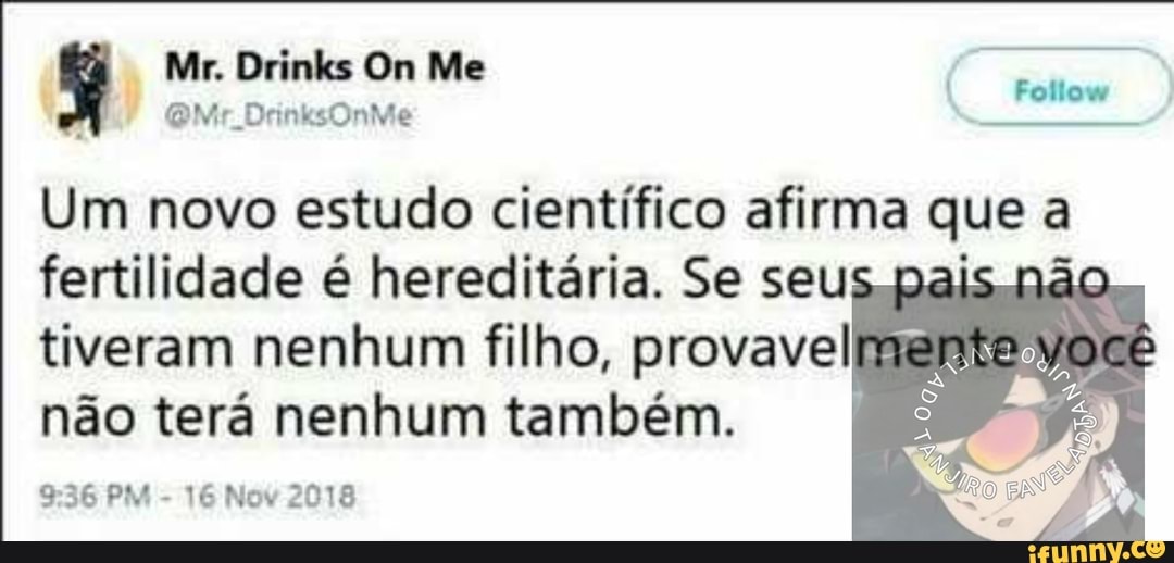 Mr. Drinks On Me
ir
Um novo estudo científico afirma que
fertilidade é hereditária. Se seu não tiveram nenhum filho, provavel não terá nenhum também.
PM - 16 Nov 2018
