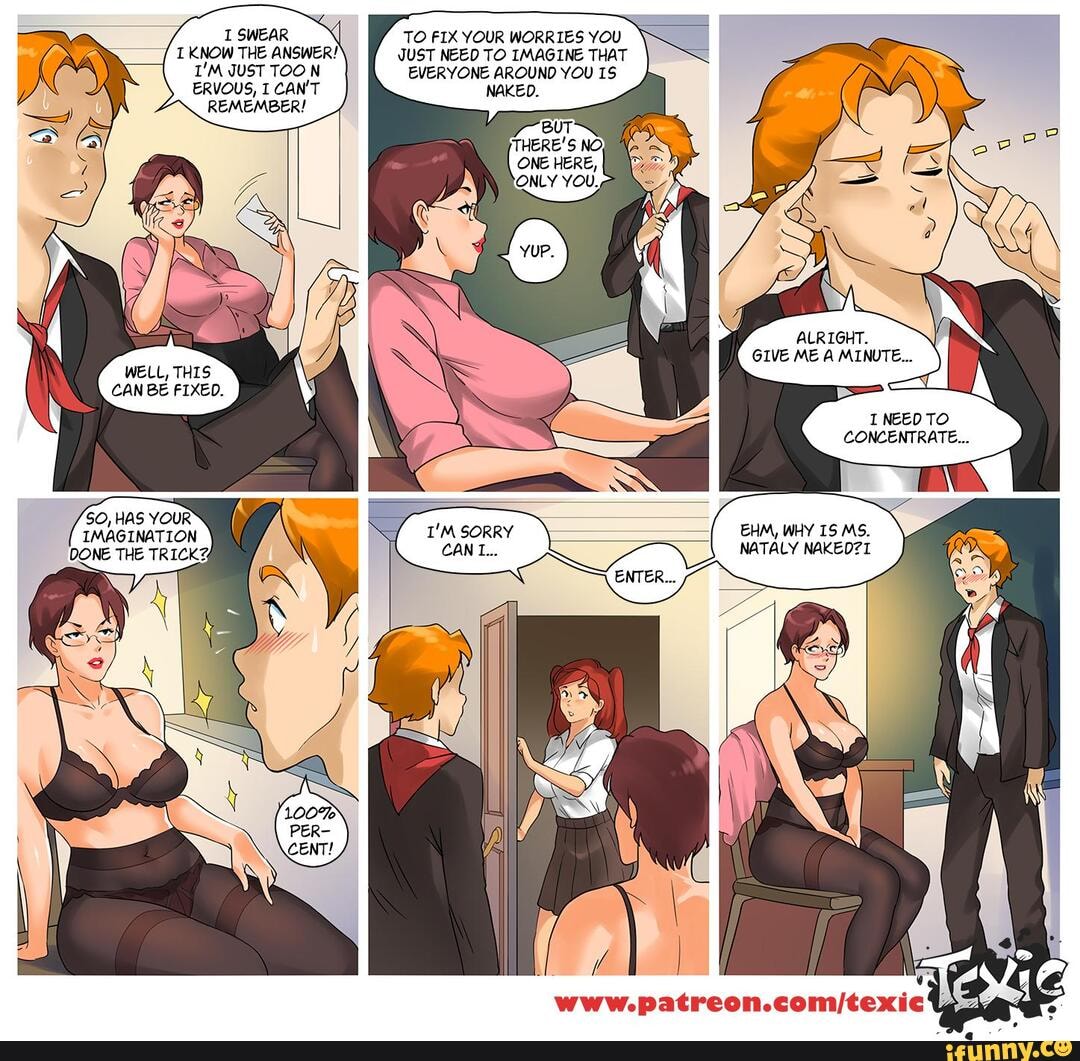 I SWEAR
KNOW THE ANSWER!
JUST TOO N ERVOUS, I CAN'
REMEMBER!
SO, HAS YOUR IMAGINATION
TO FIX YOUR WORRIES YOU JUST NEED TO IMAGINE THAT EVERYONE AROUND YOU
BUT THERE'S NO)
ONE HERE,
ONLY YOU,
ALRIGHT.
GIVE ME A MINUTE...
I NEED TO CONCENTRATE...
EHM, WHY 15 MS.
NATALY NAKED7I