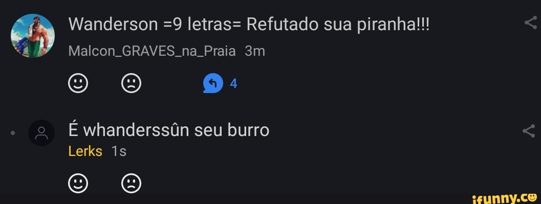 Wanderson =9 letras= Refutado sua piranha!!!
Malcon GRAVES. na Praia
Ewhanderssôn seu burro
Lerks is