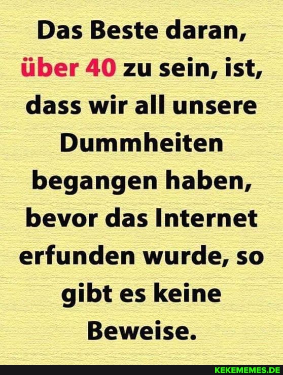 Das Beste daran, über 40 zu sein, ist, dass wir all unsere
Dummheiten begangen haben, bevor das Internet erfunden wurde, so gibt es keine
Beweise.