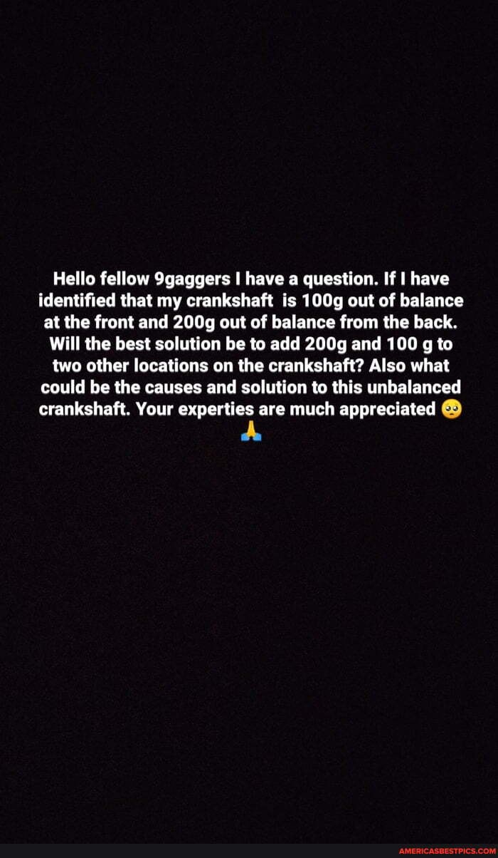 Hello fellow 9gaggers have a question. If have identified that my crankshaft is 100g out of balance at the front and 200g out of balance from the back.
Will the best solution be to add 200g and 100 g to two other locations on the crankshaft? Also what could be the causes and solution to this unbalanced crankshaft. Your experties are much appreciated