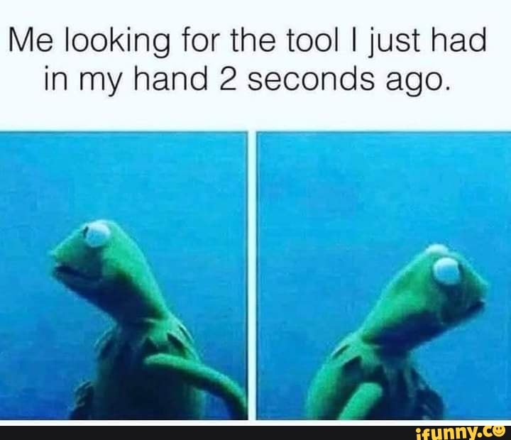 Me looking for the tool I just had in my hand 2 seconds ago.