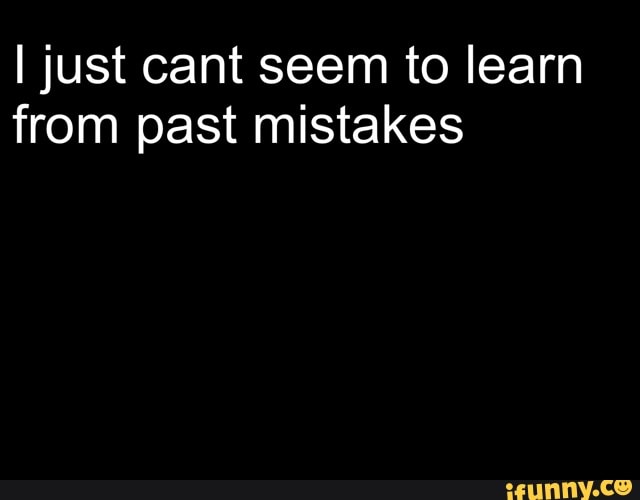 I just cant seem to learn
from past mistakes