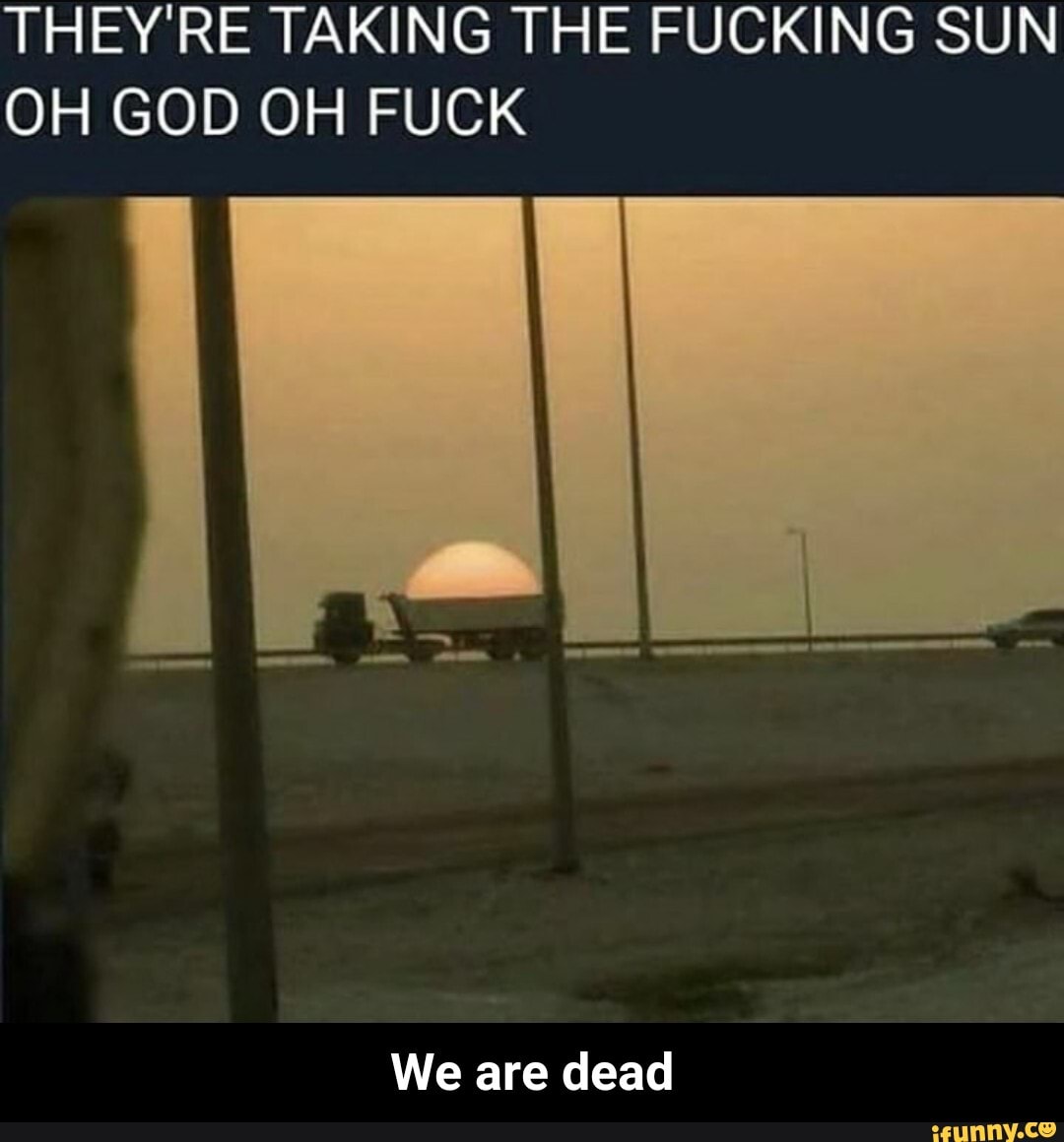 THEY'RE TAKING THE FUCKING SUN OH GOD OH FUCK
We are dead - We are dead