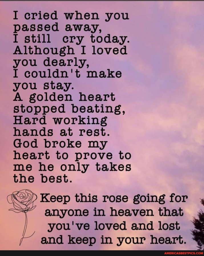 I cried when you passed away,
I still cry today.
Although I loved you dearly,
I couldn't make you stay.
A golden heart stopped beating,
Hard working hands at rest.
God broke my heart to prove to me he only takes the best.
Keep this rose going for , anyone in heaven that you've loved and lost
and keep in your heart.
