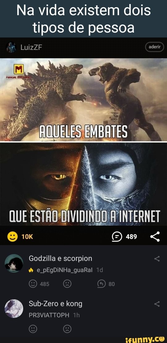Na vida existem dois tipos de pessoa
LuizZF aderir
AQUELES EMBATES
Godzilla e scorpion e pEgDiNHa guaRal
Sub-Zero e kong
PR3VIATTOPH