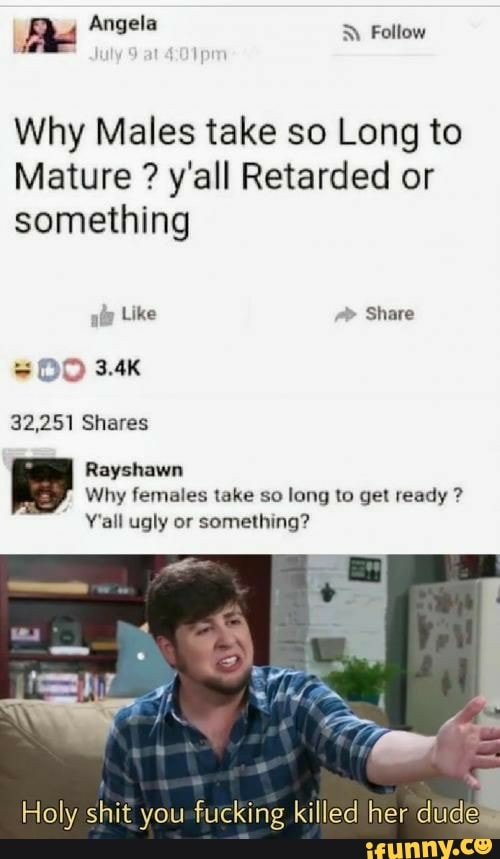 Why Males take so Long to
Mature y'all Retarded or
something
32,251 Shares
Rayshawn
Why females take so long to get ready Y'all ugly or
something?
Holy shit you fucking killed her dude