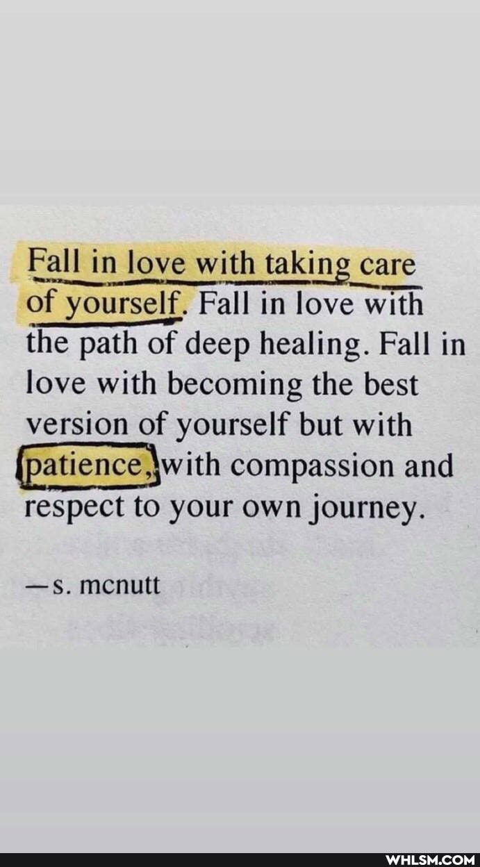 Fall in love with taking care
of yourself, Fall in love with with the path of deep healing. Fall in love with becoming the best version of yourself but with
(patience \with compassion and
respect to your own journey.
-s. mcnutt