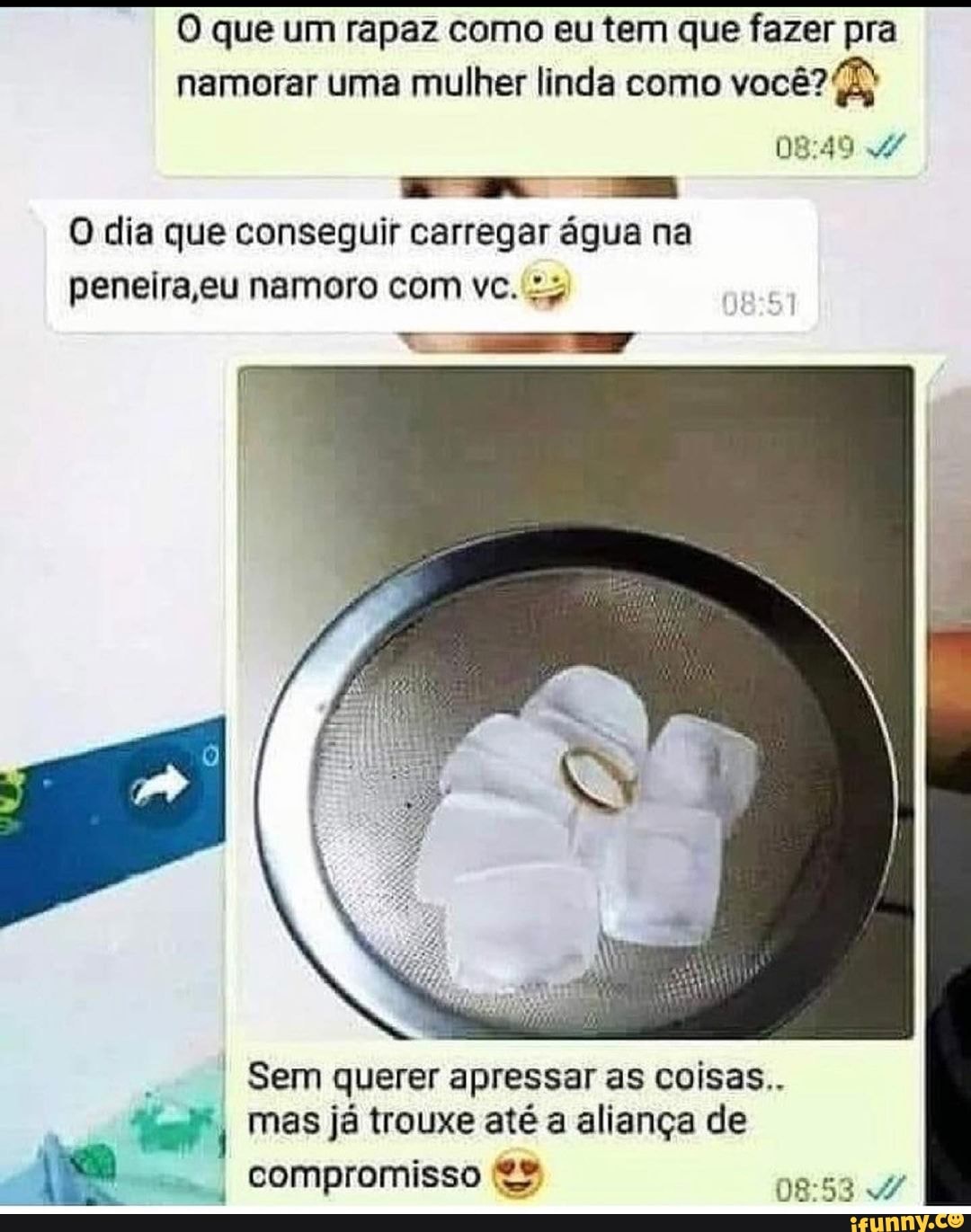 O que um rapaz como eu tem que fazer pra namorar uma mulher linda como você?
O dia que conseguir carregar água na peneira eu namoro com vc.
Sem querer apressar as coisas..
I mas já trouxe até a aliança de
Compromisso