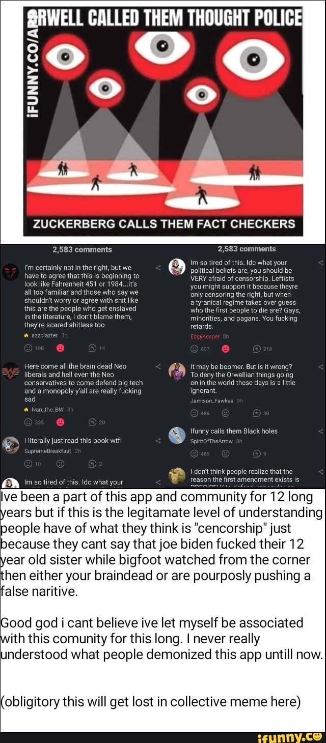 SRWELL CALLED THEM THOUGHT POLICE
ZUCKERBERG CALLS THEM FACT CHECKERS
2,583 comments
certainly not in the right, but we have to agree that this is beginning to look like Fahrenheit 451 or 1984...it's alltoo familiar and those who say we shouldn't worry or agree with shit like this are the people who get enslaved in the literature, I don't blame them, they're scared shitless too azzblazter
Here come all the brain dead Neo
2,583 comments
Im so tired of this. Ide what your political beliefs are, you should be
VERY afraid of censorship. Leftists you might support it because theyre only censoring the right, but when
a tyranical regime takes over guess who the first people to die are? Gays, minorities, and pagans. You fucking retards,
Itmay be boomer. But is it wrong?
To deny the Orwellian things going on in the world these days is little
liberals and hell even the Neo conservatives to come defend big tech
and a monopoly yall are really fucking ignorant.
sad Jamison _Fawkes
Ivan .the BW
funny calls them Black holes
TheArrow
st amendment exists is
[literally just read this book wtfi
Supremetreakfast
AW sotired of this. dc what your
false naritive.
lve been a part of this app and community for 12 long
years but if this is the legitamate level of understanding
people have of what they think is "cencorship" just
because they cant say that joe biden fucked their 12
year old sister while bigfoot watched from the corner hen either your braindead or are pourposly pushing a
Good god i cant believe ive let myself be associated with this comunity for this long. I never really understood what people demonized this app untill now.
(obligitory this will get lost in collective me here)
