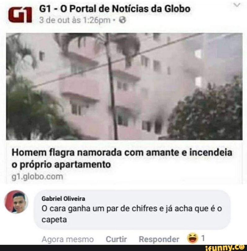 G - de O out Portal de Notícias da Globo
de out s
Homem flagra namorada com amante e incendeia o próprio apartamento
em
Gabriel Oliveira
O cara ganha um par de chifres e já acha que é o capeta
Agora mo Curtir Responder 91