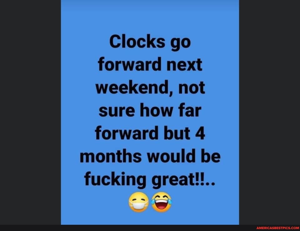 Clocks go forward next weekend, not sure how far forward but 4 months would be fucking great!!..