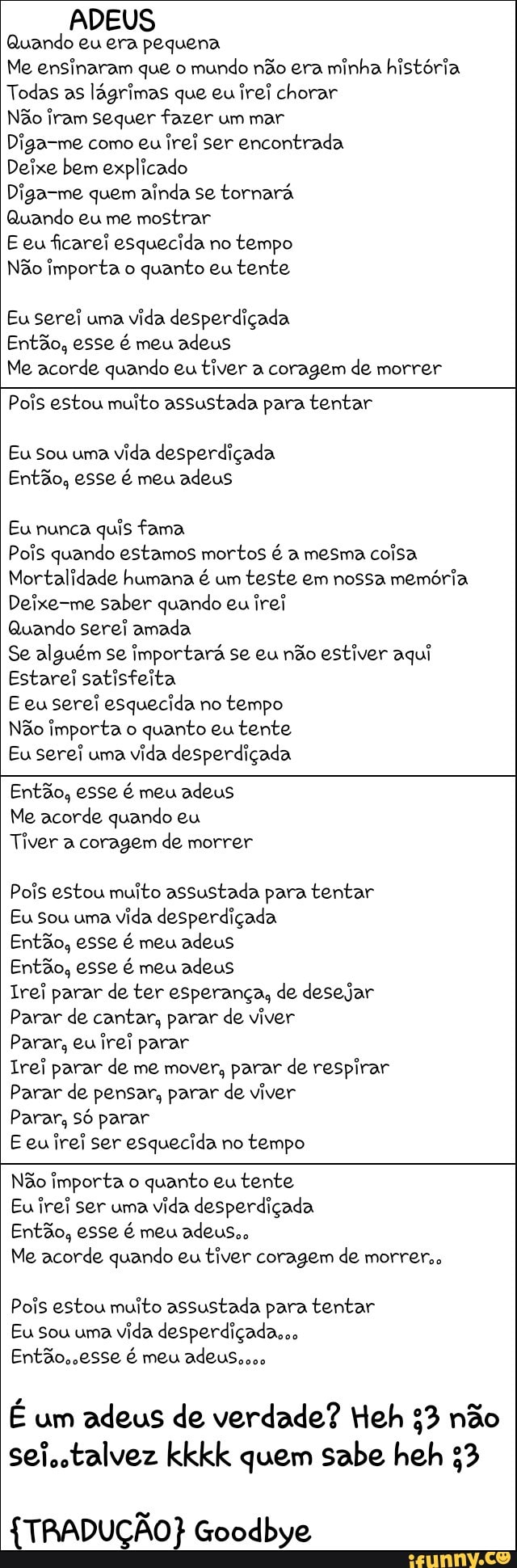 ADEUS
Quando eu era pequena
Me ensinaram que o
mundo não era minha história
Todas as lágrimas que eu irei chorar
Não iram sequer fazer um mar
Diga-me como eu irei ser encontrada
Deixe bem explicado
Diga-me quem ainda se tornará
Quando eu me mostrar
E eu ficarei esquecida no
tempo
Não importa o
quanto eu tente
Eu serei uma
vida desperdiçada
Então, esse é meu adeus
Me acorde quando eu tiver a coragem de morrer
Pois estou muito assustada para tentar
Eu Sou uma
vida desperdiçada
Então, esse é meu adeus
Eu nunca
quis fama
Pois quando estamos mortos é a mesma coisa
Mortalidade humana é um
teste em nossa memória
Deixe-me saber quando eu irei
Quando serei amada
Se alguém se importará se eu não estiver aqui
Estarei satisfeita
E euserei esquecida no
tempo
Não importa o
quanto eu tente
Eu serei uma
vida desperdiçada
Então, esse é meu adeus
Me acorde quando eu
Tiver a coragem de morrer
Pois estou muito assustada para tentar
Eu Sou uma
vida desperdiçada
Então, esse é meu adeus
Então, esse é meu adeus
Irei parar de ter esperança, de desejar
Parar de cantar, parar de viver