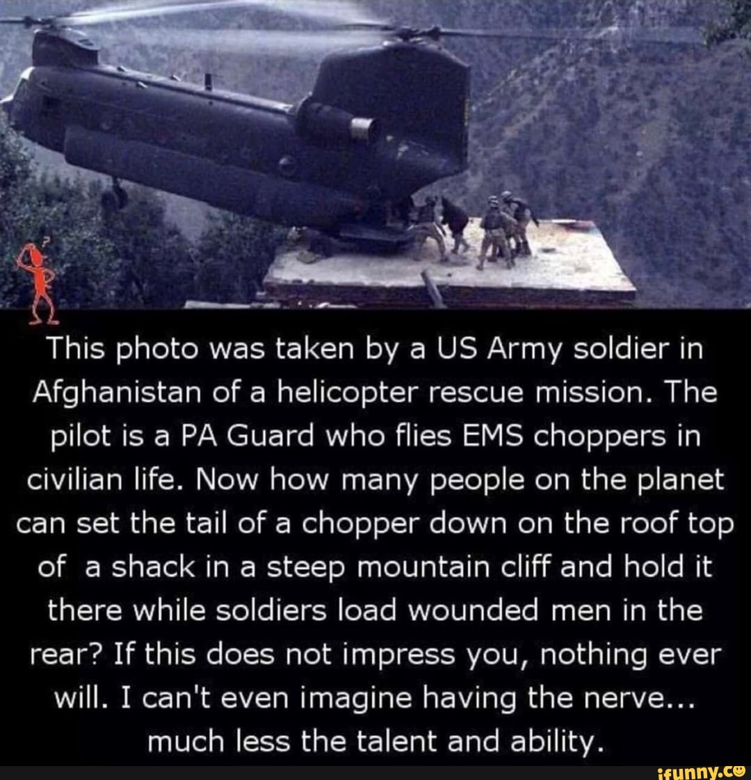 This photo was taken by a US Army soldier in
Afghanistan of a helicopter rescue mission. The
pilot is a PA Guard who flies EMS choppers in
civilian life. Now how many people on the planet
can set the tail of a chopper down on the roof top
of a shack in a steep mountain cliff and hold it
there while soldiers load wounded men in the
rear? If this does not impress you, nothing ever
will. I can't even imagine having the nerve...
much less the talent and ability.