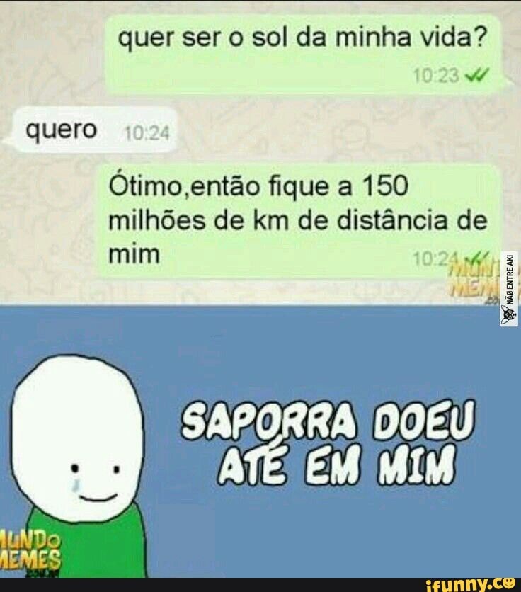 quer ser o sol da minha vida? quero
Ótimo, então fique a 150 milhões de km de distância de
mim
SAPORRA DOEU
ATÉ: EM MIM