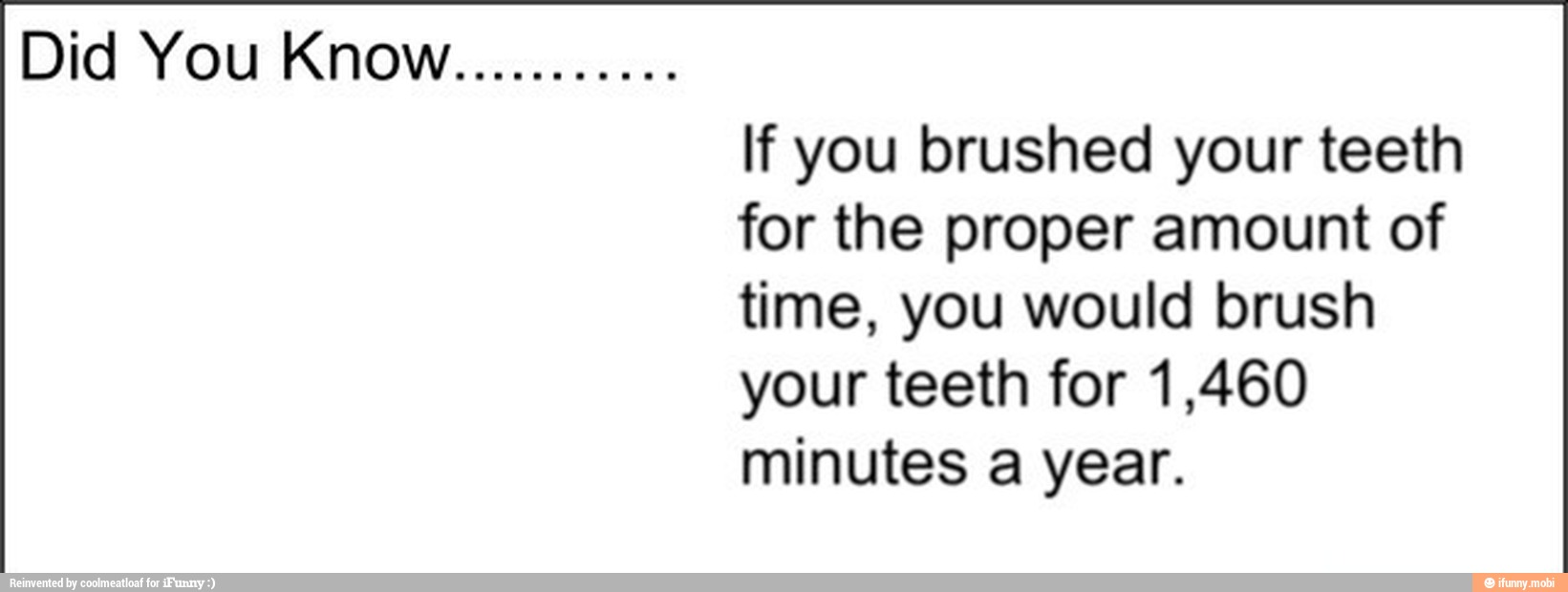 Did You KNOW
asas
lf you brushed your teeth
for the proper amount of
time, you would brush
your teeth for 1,460
minutes a year.