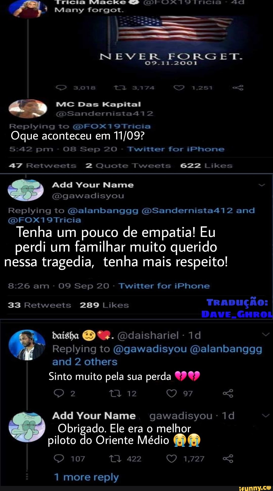 ES
Many forgot.
-11.2001
MC Das Kapital
DSandernista412
Replying to FOX 719Tricia
Oque aconteceu em
42 pm - 08 Sep 20 - Twitter for iPhone
Reiweets Tweets 622 Likes
Add Your Name
Ogawadisyou
Replying to Galanbanggg OSandernista412 and
DFOX719Tricia
Tenha um pouco de empatia! Eu perdi um familhar muito querido nessa tragedia, tenha mais respeito!
am - 09 Sep 20 - Twitter for iPhone
33 Retweeis 289 Likes
DAVE. GHROL
Ddaishariel-1d
Replying to (Ogawadisyou (Dalanbanggg and 2 others
Sinto muito pela sua perda 99 ta. 12 97
Add Your Name gawadisyou-1d
Obrigado. Ele era o melhor
piloto do Oriente Médio
107 ta, 422 1,727
1 more reply