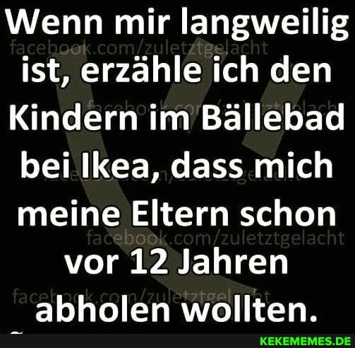 Wenn mir langweilig
ist, erzähle ich den
Kindern im Bällebad
bei Ikea, dass mich
meine Eltern schon
vor 12 Jahren
abholen wollten.