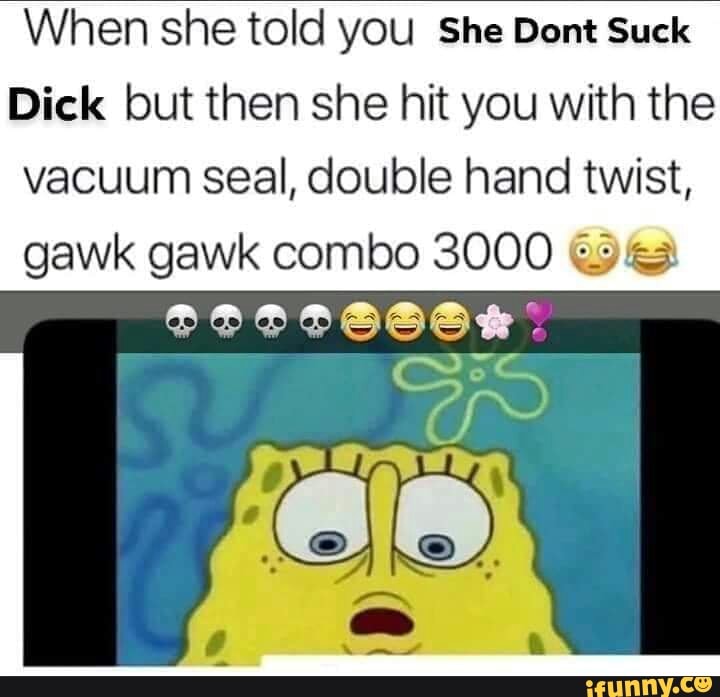 When she told you She Dont Suck
Dick but then she hit you with the
vacuum seal, double hand twist,
gawk gawk combo 3000 ¿33