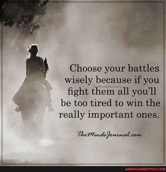 Choose your battles wisely because if you
fight them all you'll be too tired to win the I really important ones. I