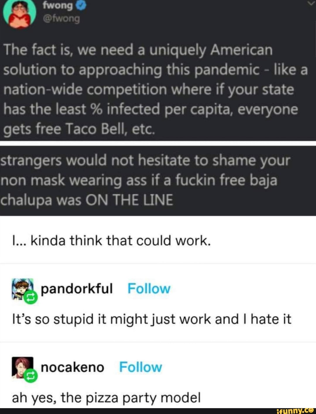 cw
The fact is, we
need a uniquely American
solution to approaching this pandemic like a
nation-wide competition where if your state
has the least infected per capita, everyone
a
ORS
en
gets free
Taco Bell, etc
Se
strangers would not hesitate to shame your
non mask wearing ass if a fuckin free baja
chalupa was ON THE LINE
I... kinda think that could work.
a, pandorkful Follow
It's so stupid it might just work and I hate it
5 nocakeno Follow
ah yes, the pizza party model