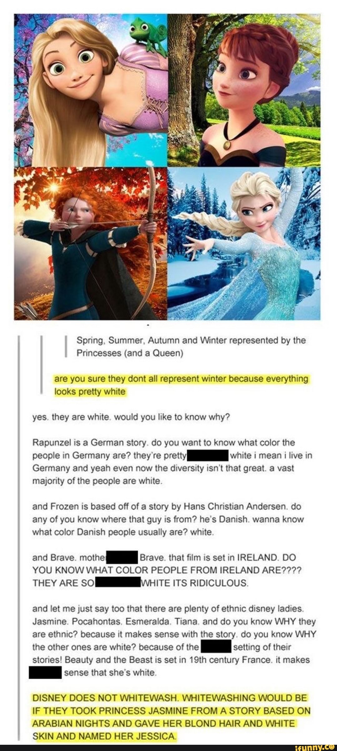 Spring, Summer, Autumn and Winter represented by the
Princesses (and a Queen)
are you sure they dont all represent winter because everything
looks pretty white
yes. they are white. would you like to know why?
Rapunzel is a German story. do you want to know what color the
people in Germany are? they're pretty white i mean i live in
Germany and yeah even now the diversity isn't that great. a vast
majority of the people are white.
and Frozen is based off of a story by Hans Christian Andersen. do
any of you know where that guy is from? he's Danish. wanna know
what color Danish people usually are? white
and Brave.
mothe Brave. that film is set in IRELAND. DO
YOU KNOW WHAT COLOR PEOPLE FROM IRELAND ARE????
THEY ARE SOM WHITE ITS RIDICULOUS.
and let me just say too that there are plenty of ethnic disney ladies.
Jasmine. Pocahontas. Esmeralda. Tiana. and do you know WHY they
are ethnic? because it makes sense with the story. do you know WHY
the other ones are white? because of the setting of their
stories! Beauty and the Beast is set in 19th century France. it makes
sense that she's white