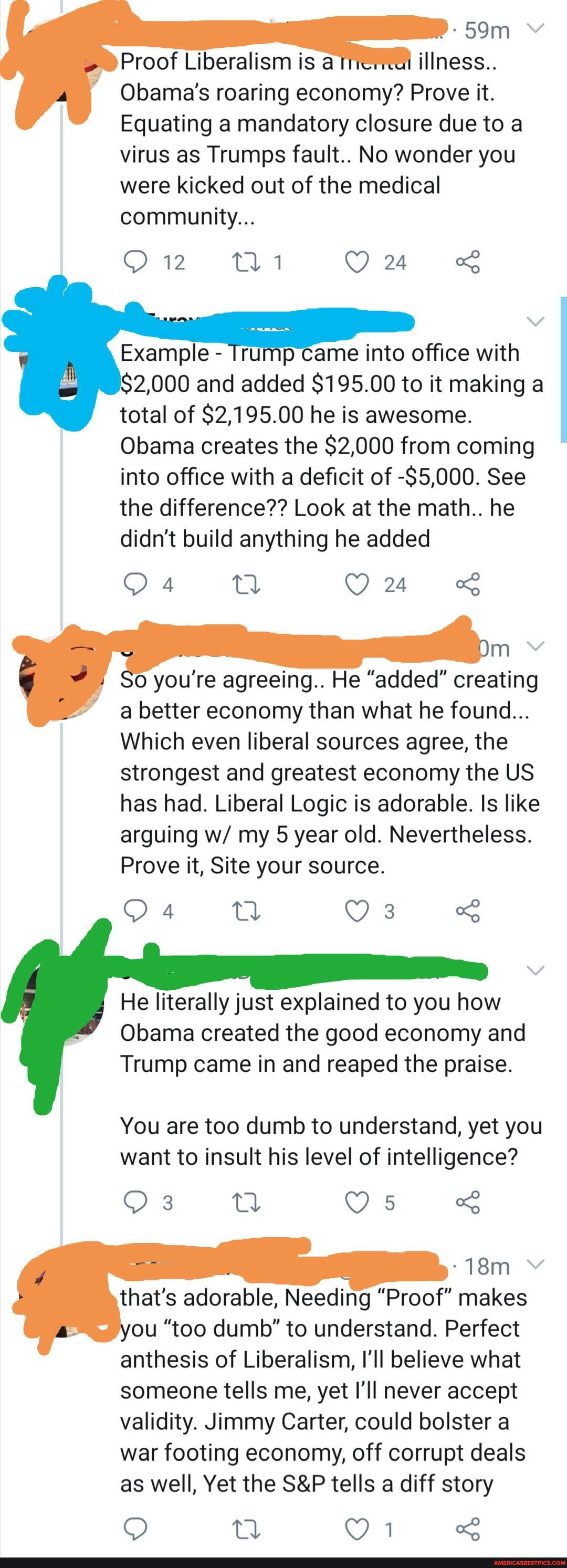illness..
Obama's roaring economy? Prove it.
Equating a mandatory closure due to a virus as Trumps fault.. No wonder you were kicked out of the medical community...
Example - Trump came into office with
$2,000 and added $195.00 to it making a total of $2,195.00 he is awesome.
Obama creates the $2,000 from coming into office with a deficit of -$5,000. See the difference?? Look at the math.. he didn't build anything he added
you're agreeing.. He "added" creating a better economy than what he found...
Which even liberal sources agree, the strongest and greatest economy the US has had. Liberal Logic is adorable. Is like arguing w/ my 5 year old. Nevertheless.
Prove it, Site your source.
He literally just explained to you how
Obama created the good economy and
Trump came in and reaped the praise.
You are too dumb to understand, yet you want to insult his level of intelligence?
that's adorable, Needing "Proof" makes ou "too dumb" to understand. Perfect anthesis of Liberalism, I'll believe what someone tells me, yet I'll never accept validity. Jimmy Carter, could bolster a war footing economy, off corrupt deals as well, Yet the tells a diff story