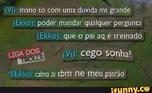 (Vi): mano to com uma duvida mt grande
(Ekko): poder mandar qualquer pergunta
(Ekko): que o pai ag é treinado
LIGADOS (Vi): cego sonha?
(Ekko); calma aí tbm ne meu patrão
