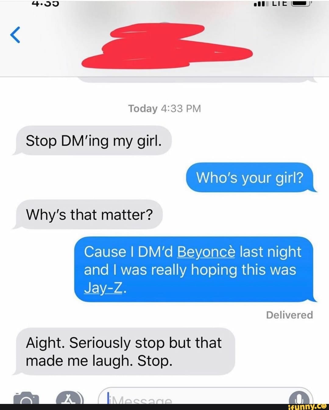 Stop DM'ing my girl.
Cause I DM'd Beyonce last night
and I was really hoping this was
Aight. Seriously stop but that
made me laugh. Stop.