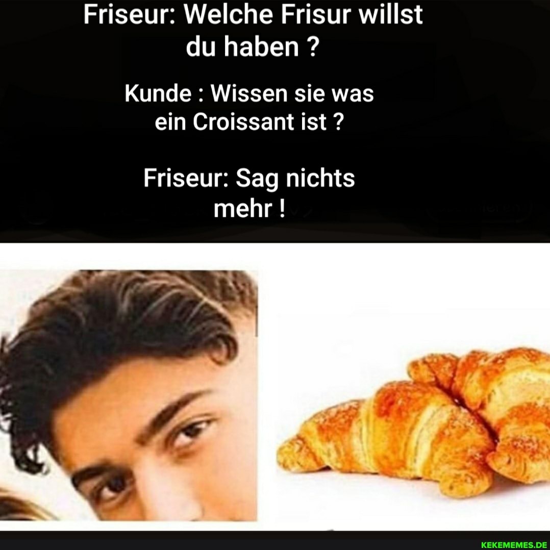 Friseur: Welche Frisur willst du haben ?
Kunde : Wissen sie was ein Croissant ist ?
Friseur: Sag nichts mehr