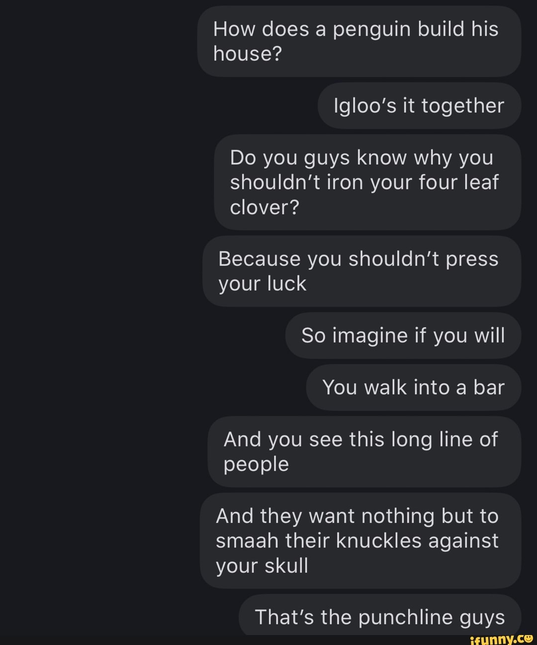 How does a penguin build his house?
Igloo's it together
Do you guys know why you shouldn't iron your four leaf
clover?
Because you shouldn't press your luck
So imagine if you will
You walk into a bar
And you see this long line of people
And they want nothing but to smaah their knuckles against your skull
That's the punchline guys
